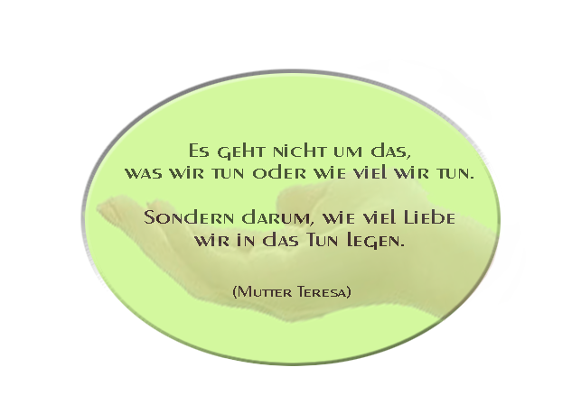 Es geht nicht um das,  was wir tun oder wie viel wir tun.   Sondern darum, wie viel Liebe wir in das Tun legen. (Mutter Teresa)